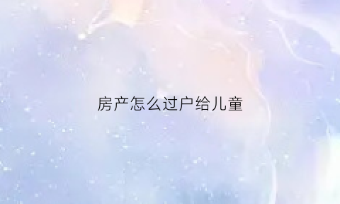 房产怎么过户给儿童(把房产过户到孩子名下如何最省钱)