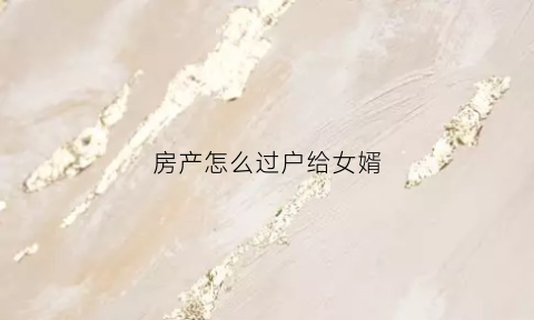 房产怎么过户给女婿(房产怎么过户给女婿)
