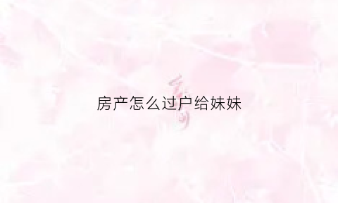 房产怎么过户给妹妹(把房子过户给妹妹需要什么手续)