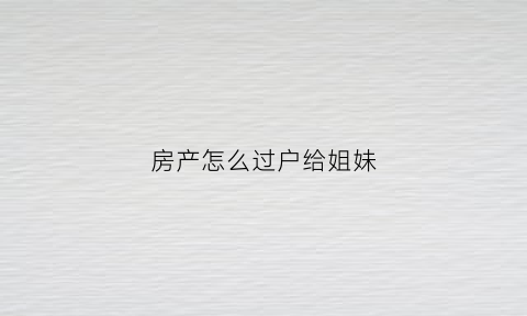 房产怎么过户给姐妹(房产怎么过户给姐妹最合适)
