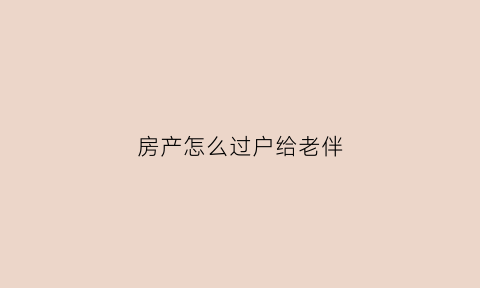 房产怎么过户给老伴(房产怎么过户给老伴子女)