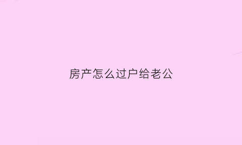 房产怎么过户给老公(如何将房屋过户给配偶)
