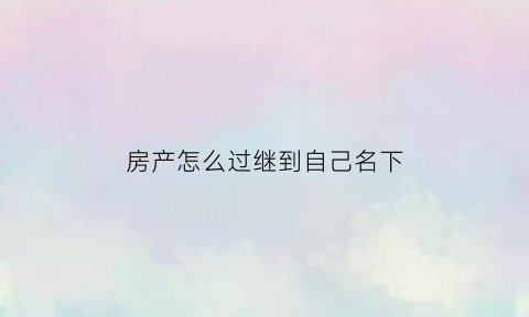 房产怎么过继到自己名下(房产过继的程序)