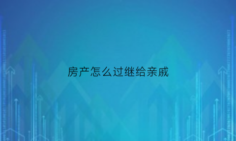房产怎么过继给亲戚(房产怎么过继给亲戚)