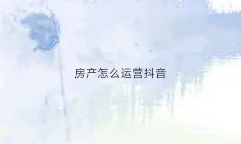 房产怎么运营抖音(抖音房地产营销方案)