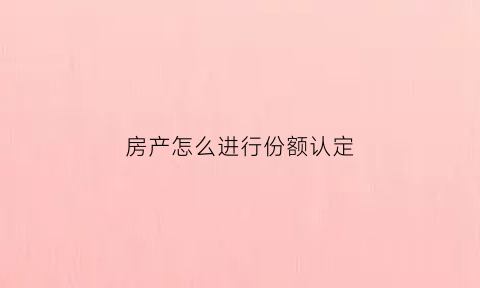 房产怎么进行份额认定(房产怎么进行份额认定申请)
