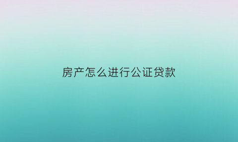 房产怎么进行公证贷款(房产怎么做公证)
