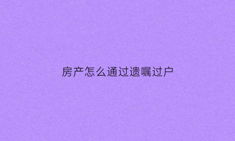 房产怎么通过遗嘱过户(房产怎么通过遗嘱过户给别人)