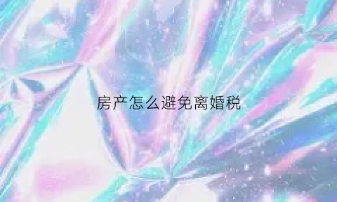 房产怎么避免离婚税(离婚规避房产税方法)