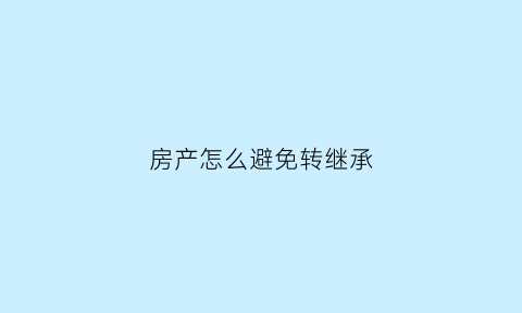 房产怎么避免转继承(如何避免继承房子再卖的税)