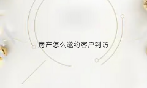 房产怎么邀约客户到访(房产如何邀约客户到访)