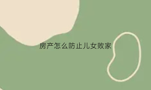 房产怎么防止儿女败家(如何防止孩子变卖房产)