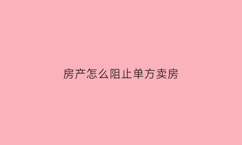房产怎么阻止单方卖房(如何阻止房屋买卖)