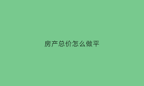 房产总价怎么做平(房产的总价是什么意思)