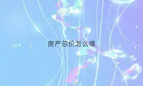 房产总价怎么填(房产总价怎么填才正确)