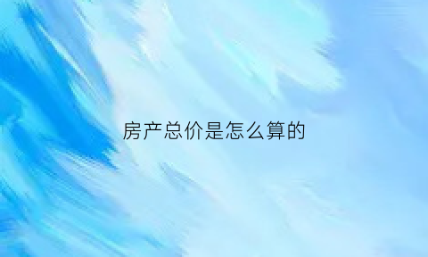 房产总价是怎么算的(房产的总价是什么意思)