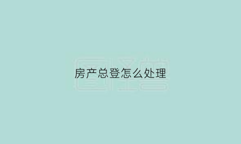 房产总登怎么处理(房子产权登记是什么意思)