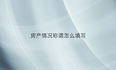 房产情况称谓怎么填写(房产情况称谓怎么填写图片)