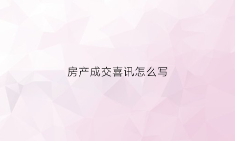 房产成交喜讯怎么写(房产销售成交喜报文字)