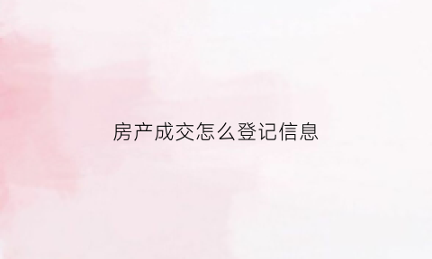 房产成交怎么登记信息(房屋成交方式有哪些)