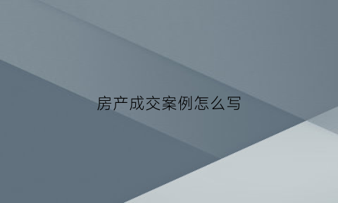 房产成交案例怎么写(卖房成交案例怎么写)