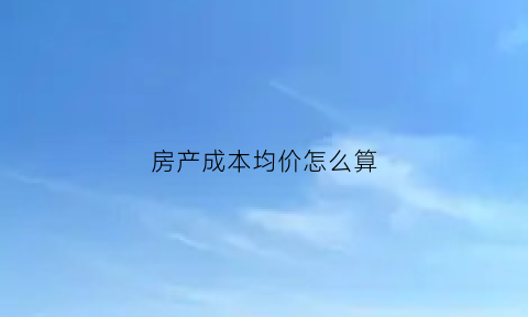 房产成本均价怎么算(如何计算房屋成本价格)