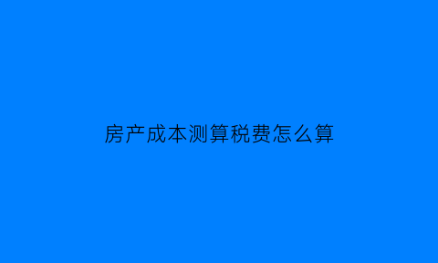 房产成本测算税费怎么算(房产成本计算)