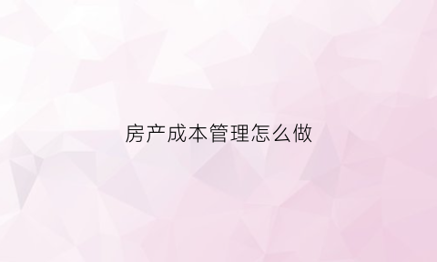 房产成本管理怎么做(房产成本管理要点)