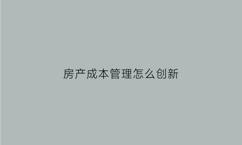 房产成本管理怎么创新(房地产成本管理体系搭建)