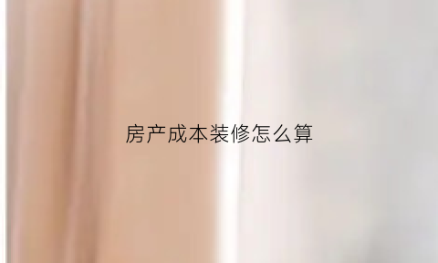 房产成本装修怎么算(装修房子成本预算清单)