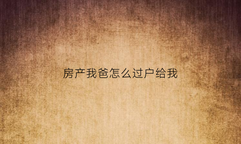 房产我爸怎么过户给我(房产我爸怎么过户给我父母)