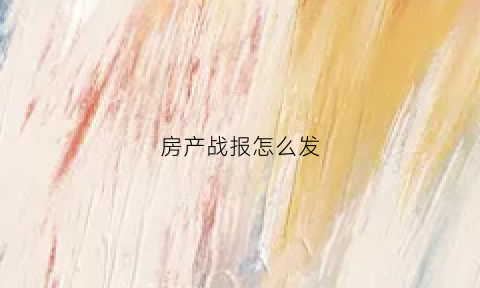 房产战报怎么发(房产报道)