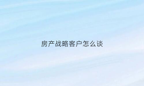 房产战略客户怎么谈(房地产如何与客户沟通)