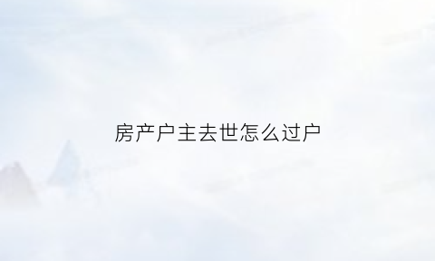 房产户主去世怎么过户(户主死亡房产过户需要什么手续)