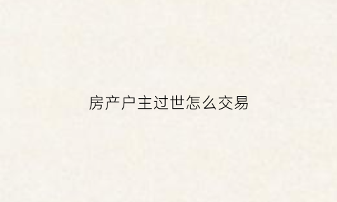 房产户主过世怎么交易(户主过世房子如何买卖)