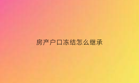 房产户口冻结怎么继承(房屋户口冻结)