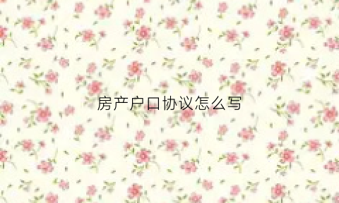 房产户口协议怎么写(房产户口)