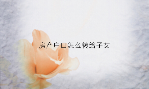 房产户口怎么转给子女(房产户口怎么转给子女上学)