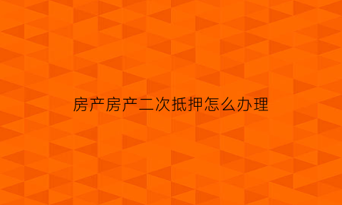房产房产二次抵押怎么办理(房产二次抵押是怎么回事)