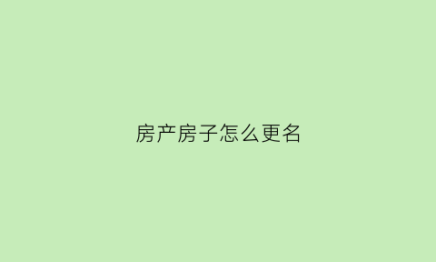 房产房子怎么更名(房产房子怎么更名的)