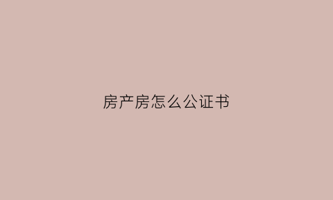 房产房怎么公证书(房产如何公证)