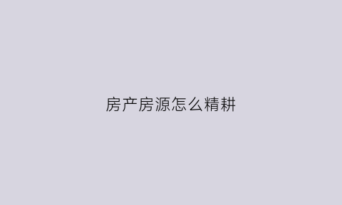 房产房源怎么精耕(怎么精耕房源业主)