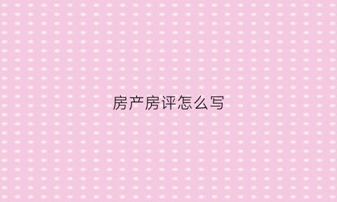 房产房评怎么写(房源房评怎么写)