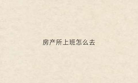 房产所上班怎么去(怎么去房产局上班)