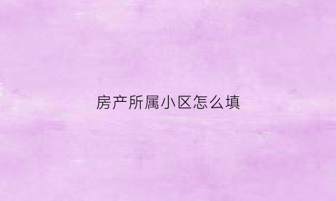 房产所属小区怎么填(房产所在小区是什么意思)