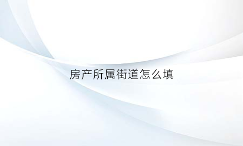 房产所属街道怎么填(房屋所在街道)