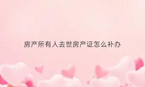 房产所有人去世房产证怎么补办(房产证的人已经过世房产证要怎么办理)