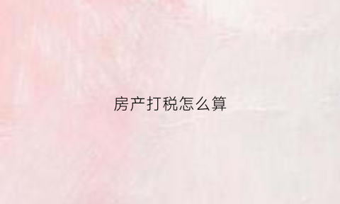 房产打税怎么算(房产税具体怎么收)