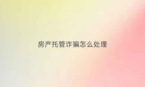 房产托管诈骗怎么处理(被房屋托管公司骗了如何处理)