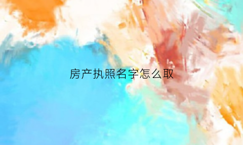 房产执照名字怎么取(房产执照名字怎么取好听)